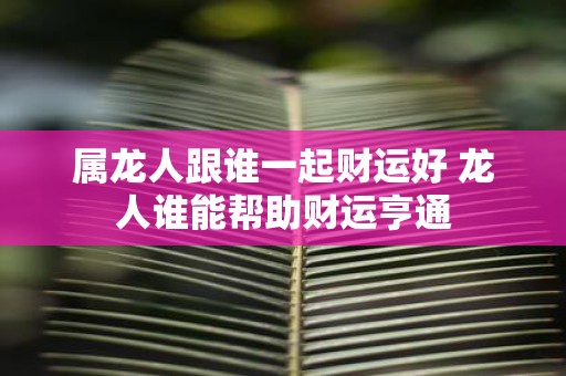 属龙人跟谁一起财运好 龙人谁能帮助财运亨通