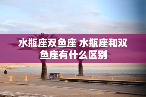 水瓶座双鱼座 水瓶座和双鱼座有什么区别