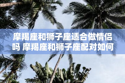 摩羯座和狮子座适合做情侣吗 摩羯座和狮子座配对如何