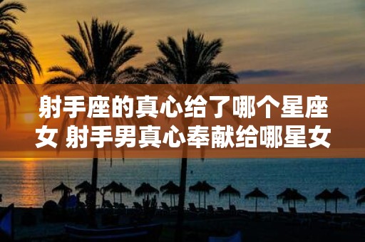 射手座的真心给了哪个星座女 射手男真心奉献给哪星女