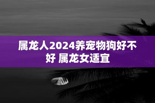 属龙人2025养宠物狗好不好 属龙女适宜