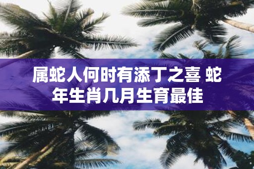 属蛇人何时有添丁之喜 蛇年生肖几月生育最佳 属蛇人何时有添丁之喜 蛇年生肖几月生育最佳