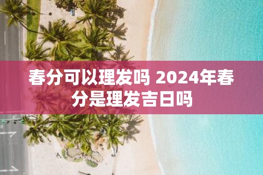 春分可以理发吗 2025年春分是理发吉日吗