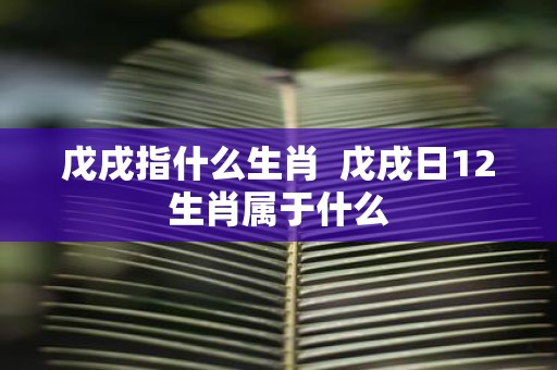 戊戌指什么生肖 戊戌日12生肖属于什么