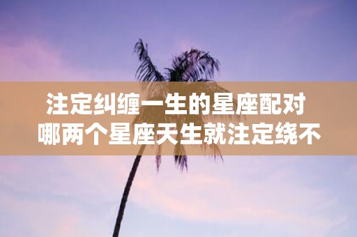 注定纠缠一生的星座配对 哪两个星座天生就注定绕不开彼此