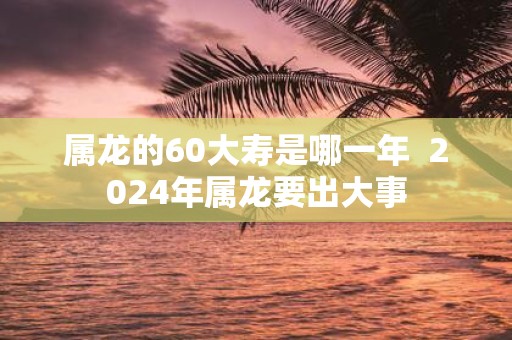 属龙的60大寿是哪一年 2025年属龙要出大事