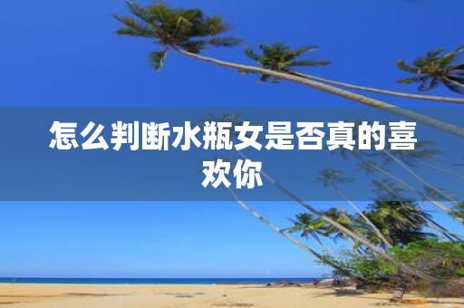 怎么判断水瓶女是否真的喜欢你
