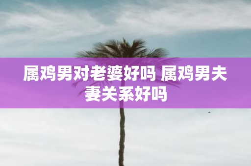 属鸡男对老婆好吗 属鸡男夫妻关系好吗