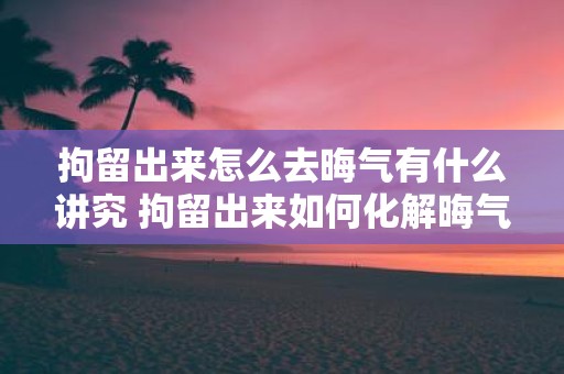 拘留出来怎么去晦气有什么讲究 拘留出来如何化解晦气