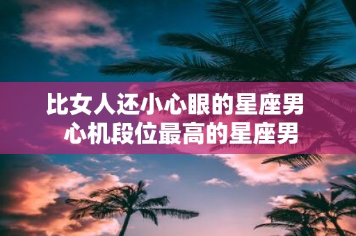 比女人还小心眼的星座男 心机段位最高的星座男
