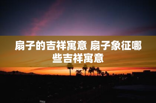 扇子的吉祥寓意 扇子象征哪些吉祥寓意