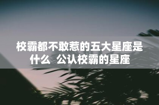 校霸都不敢惹的五大星座是什么 公认校霸的星座