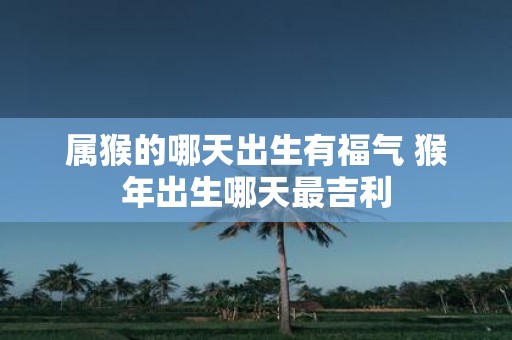属猴的哪天出生有福气 猴年出生哪天最吉利