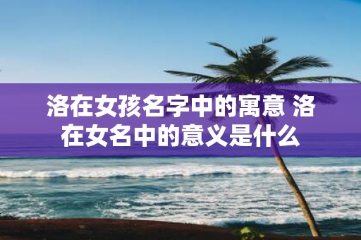 洛在女孩名字中的寓意 洛在女名中的意义是什么