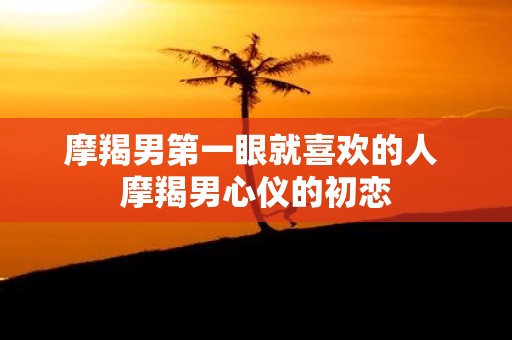 摩羯男第一眼就喜欢的人 摩羯男心仪的初恋