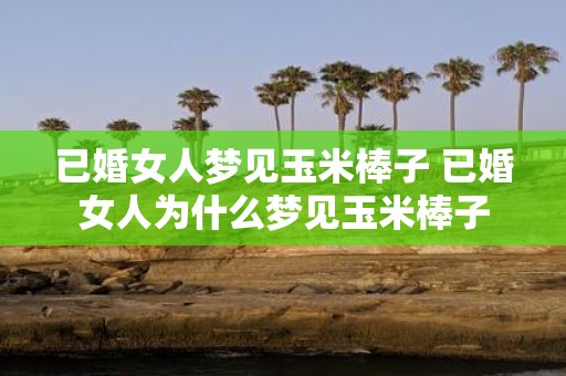 已婚女人梦见玉米棒子 已婚女人为什么梦见玉米棒子