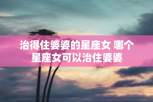 治得住婆婆的星座女 哪个星座女可以治住婆婆