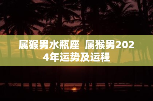属猴男水瓶座 属猴男2025年运势及运程