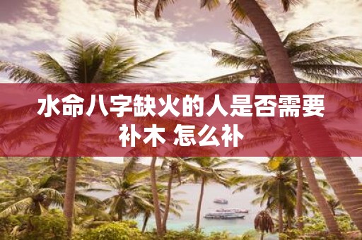 水命八字缺火的人是否需要补木 怎么补