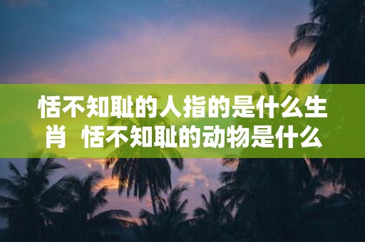 恬不知耻的人指的是什么生肖 恬不知耻的动物是什么生肖
