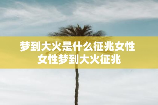 梦到大火是什么征兆女性 女性梦到大火征兆