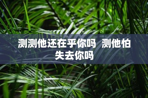 测测他还在乎你吗 测他怕失去你吗