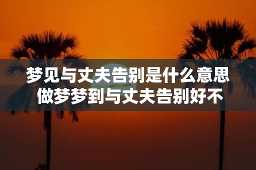 梦见与丈夫告别是什么意思 做梦梦到与丈夫告别好不好