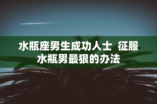水瓶座男生成功人士 征服水瓶男最狠的办法