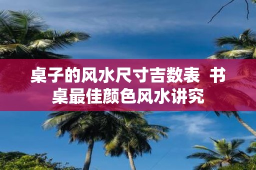 桌子的风水尺寸吉数表 书桌最佳颜色风水讲究