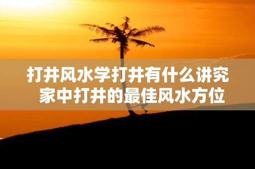 打井风水学打井有什么讲究 家中打井的最佳风水方位