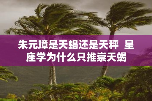 朱元璋是天蝎还是天秤 星座学为什么只推崇天蝎