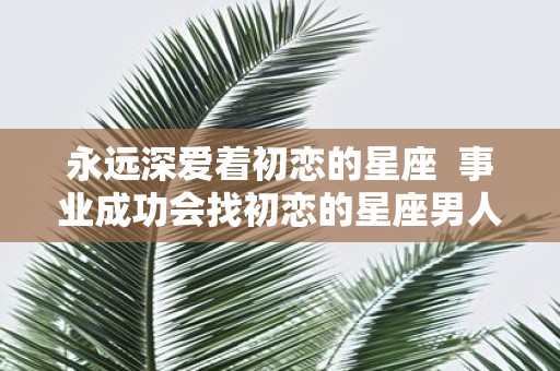 永远深爱着初恋的星座 事业成功会找初恋的星座男人