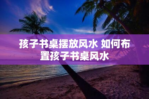 孩子书桌摆放风水 如何布置孩子书桌风水
