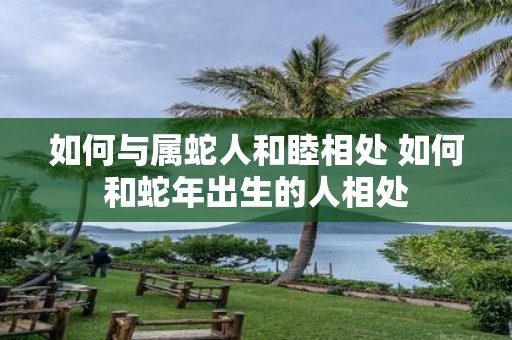 如何与属蛇人和睦相处 如何和蛇年出生的人相处