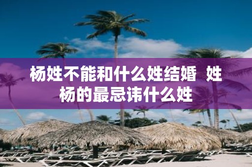 杨姓不能和什么姓结婚 姓杨的最忌讳什么姓