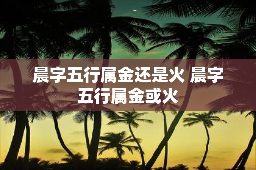 晨字五行属金还是火 晨字五行属金或火