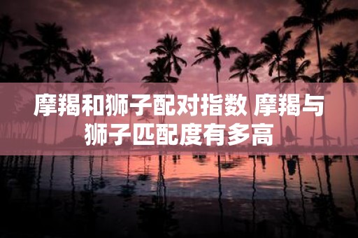 摩羯和狮子配对指数 摩羯与狮子匹配度有多高