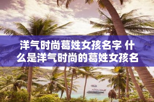 洋气时尚葛姓女孩名字 什么是洋气时尚的葛姓女孩名字