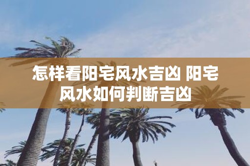 怎样看阳宅风水吉凶 阳宅风水如何判断吉凶