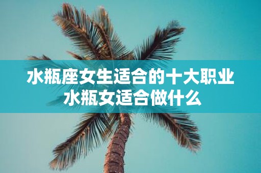 水瓶座女生适合的十大职业 水瓶女适合做什么