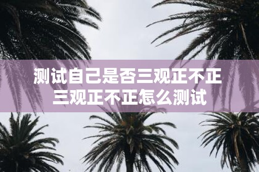 测试自己是否三观正不正 三观正不正怎么测试 测试自己是否三观正不正 三观正不正怎么测试