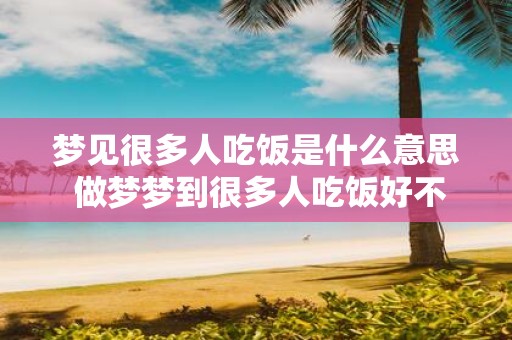 梦见很多人吃饭是什么意思 做梦梦到很多人吃饭好不好