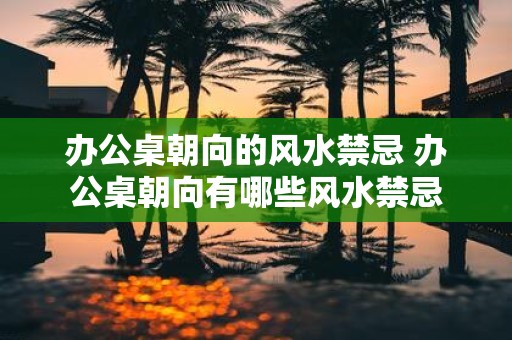 办公桌朝向的风水禁忌 办公桌朝向有哪些风水禁忌