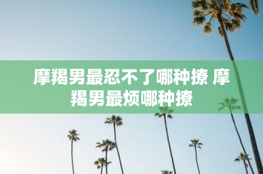 摩羯男最忍不了哪种撩 摩羯男最烦哪种撩