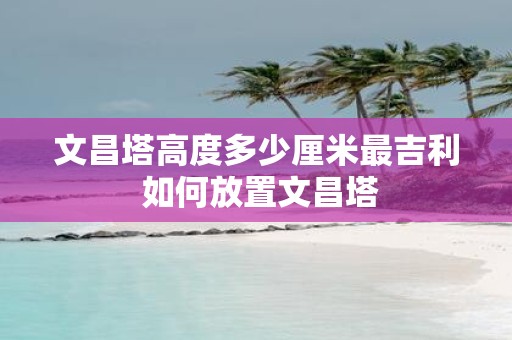 文昌塔高度多少厘米最吉利 如何放置文昌塔