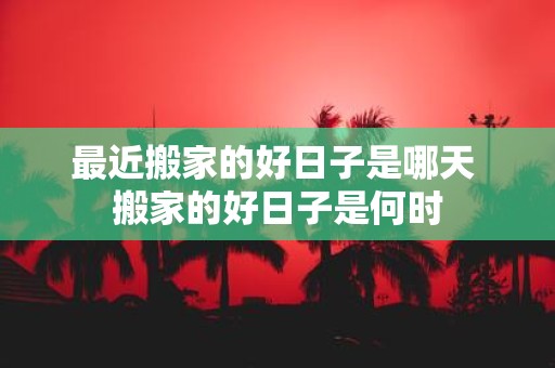 最近搬家的好日子是哪天 搬家的好日子是何时