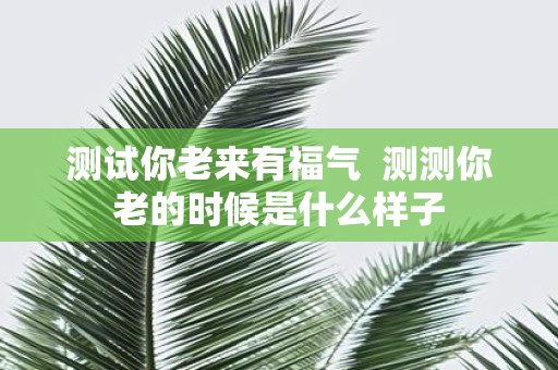 测试你老来有福气 测测你老的时候是什么样子