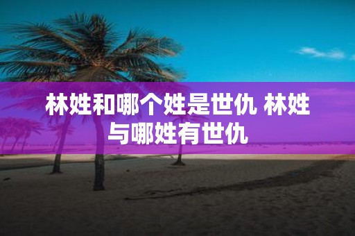 林姓和哪个姓是世仇 林姓与哪姓有世仇