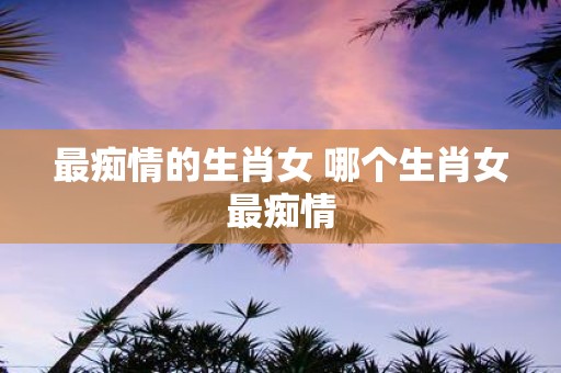 最痴情的生肖女 哪个生肖女最痴情