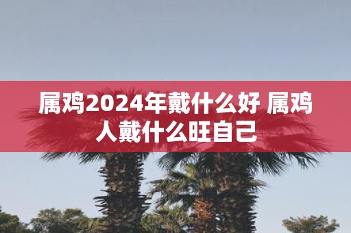 属鸡2025年戴什么好 属鸡人戴什么旺自己